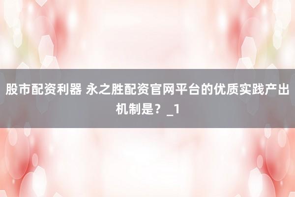 股市配资利器 永之胜配资官网平台的优质实践产出机制是?_1