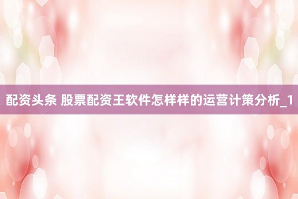 配资头条 股票配资王软件怎样样的运营计策分析_1