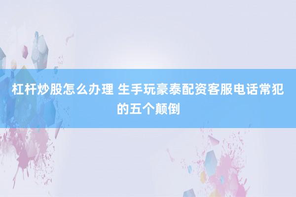 杠杆炒股怎么办理 生手玩豪泰配资客服电话常犯的五个颠倒