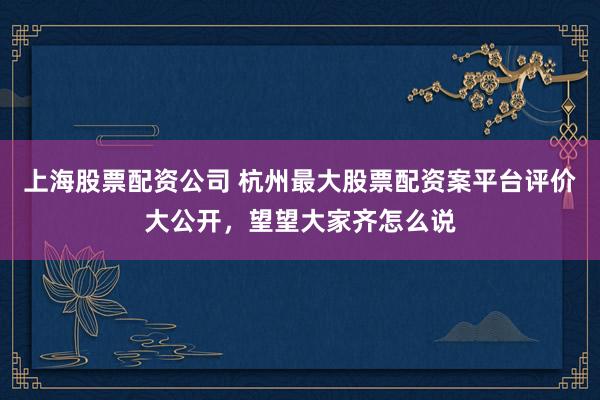 上海股票配资公司 杭州最大股票配资案平台评价大公开，望望大家齐怎么说