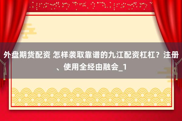 外盘期货配资 怎样袭取靠谱的九江配资杠杠？注册、使用全经由融会_1