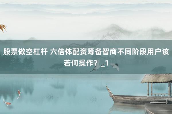 股票做空杠杆 六倍体配资筹备智商不同阶段用户该若何操作？_1