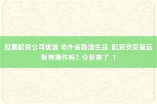 股票配资公司优选 场外金融滋生品  配资安妥遥远握有操作吗？分析来了_1