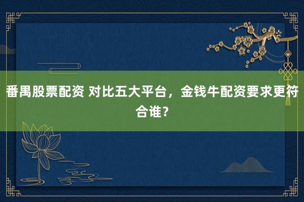 番禺股票配资 对比五大平台，金钱牛配资要求更符合谁？