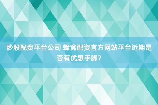 炒股配资平台公司 蜂窝配资官方网站平台近期是否有优惠手脚?
