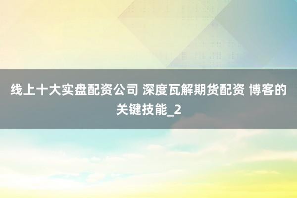 线上十大实盘配资公司 深度瓦解期货配资 博客的关键技能_2