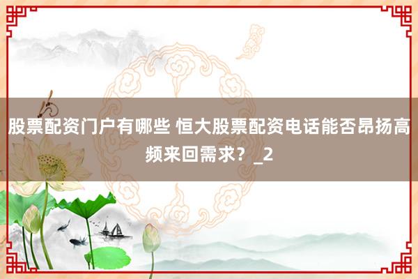 股票配资门户有哪些 恒大股票配资电话能否昂扬高频来回需求？_2