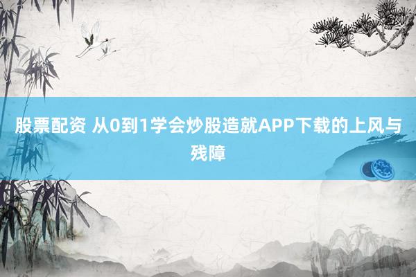 股票配资 从0到1学会炒股造就APP下载的上风与残障