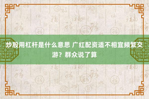 炒股用杠杆是什么意思 广红配资适不相宜频繁交游？群众说了算